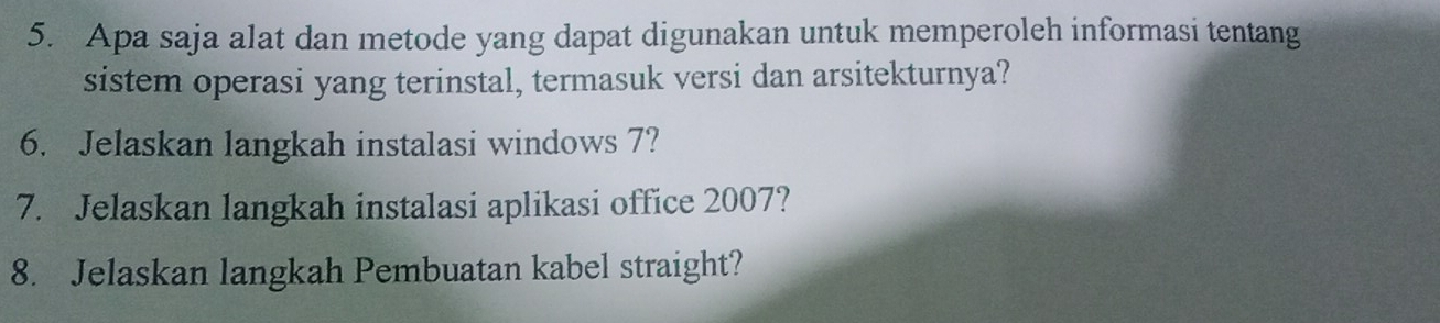 Apa saja alat dan metode yang dapat digunakan untuk memperoleh informasi tentang 
sistem operasi yang terinstal, termasuk versi dan arsitekturnya? 
6. Jelaskan langkah instalasi windows 7? 
7. Jelaskan langkah instalasi aplikasi office 2007? 
8. Jelaskan langkah Pembuatan kabel straight?