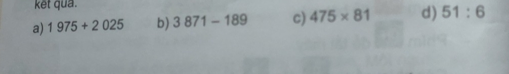 ket qua.
a) 1975+2025 b) 3871-189 c) 475* 81 d) 51:6