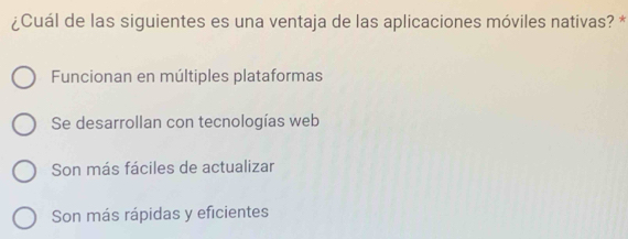 ¿Cuál de las siguientes es una ventaja de las aplicaciones móviles nativas? *
Funcionan en múltiples plataformas
Se desarrollan con tecnologías web
Son más fáciles de actualizar
Son más rápidas y eficientes