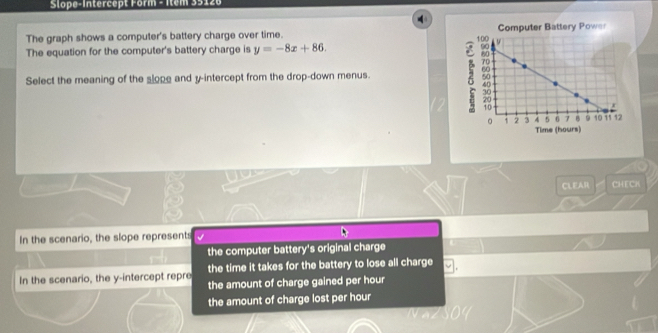 Slope-Intercept Form - Item 35120
The graph shows a computer's battery charge over time. 
The equation for the computer's battery charge is y=-8x+86. 
Select the meaning of the slope and y-intercept from the drop-down menus.
CLEAR CHECH
In the scenario, the slope represents
the computer battery's original charge
In the scenario, the y-intercept repre the time it takes for the battery to lose all charge
the amount of charge gained per hour
the amount of charge lost per hour