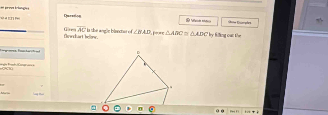 an prove triangles 
12 =t 2:21 PM 
Question Watch Video Show Examples 
Given overline AC is the angle bisector of ∠ BAD , prove △ ABC≌ △ ADC by filling out the 
flowchart below. 
Congraence, Flowhart Proof 
D 
ungla Prosf |Congruance 
oCPCTC) 
tae 
A 
Martn Lag Quá 
Dea 11 #22