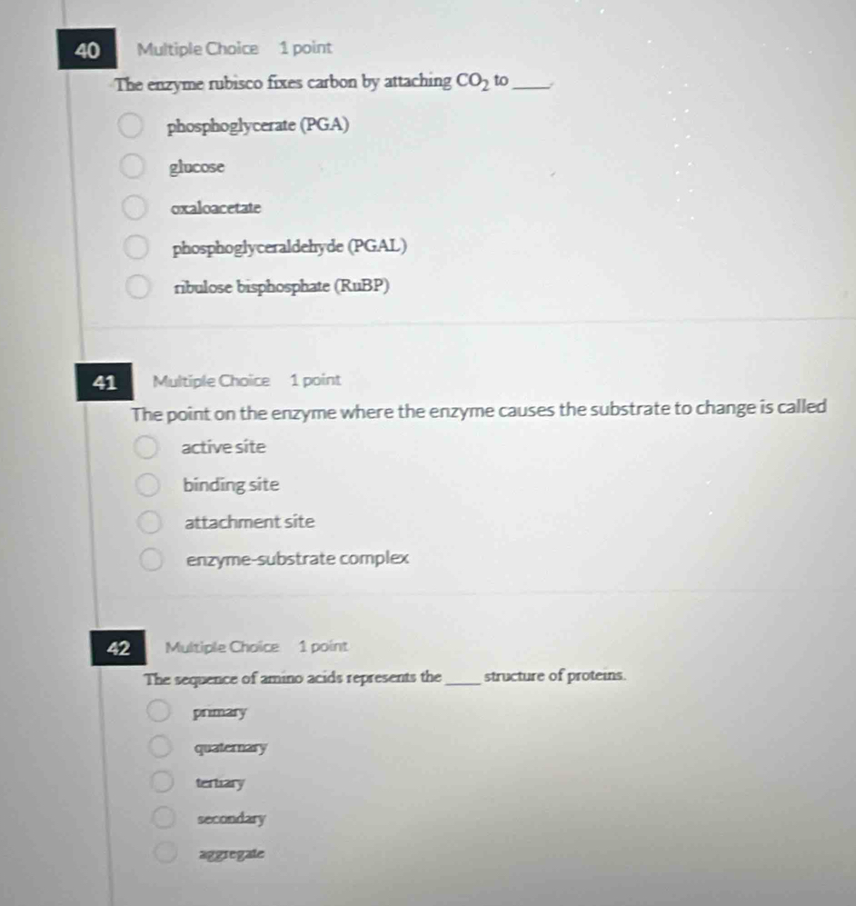 The enzyme rubisco fixes carbon by attaching CO_2 to_
phosphoglycerate (PGA)
glucose
oxaloacetate
phosphoglyceraldehyde (PGAL)
ribulose bisphosphate (RuBP)
41 Multiple Choice 1 point
The point on the enzyme where the enzyme causes the substrate to change is called
active site
binding site
attachment site
enzyme-substrate complex
42 Multiple Choice 1 point
The sequence of amino acids represents the_ structure of proteins.
primary
quaternary
tertary
secondary
aggregate