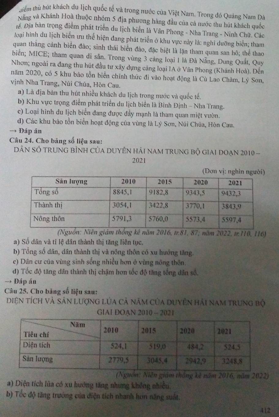 tiểm thù hút khách du lịch quốc tế và trong nước của Việt Nam. Trong đó Quảng Nam Dà
Nẵng và Khánh Hoà thuộc nhóm 5 địa phương hàng đầu của cả nước thu hút khách quốc
iể. Địa bàn trọng điểm phát triển du lịch biển là Vân Phong - Nha Trang - Ninh Chữ. Các
loại hình du lịch biến ưu thế hiện đang phát triển ở khu vực này là: nghi dưỡng biển; tham
quan thắng cảnh biển đảo; sinh thái biển đảo, đặc biệt là lặn tham quan san hô; thể thao
biển; MICE; tham quan di sân. Trong vùng 3 cảng loại 1 là Đà Nẵng, Dung Quất, Quy
Nhơn; ngoài ra đang thu hút đầu tư xây dựng cảng loại IA ở Vân Phong (Khánh Hoà). Đến
năm 2020, có 5 khu bảo tồn biển chính thức đi vào hoạt động là Cù Lao Chàm, Lý Sơn,
vịnh Nha Trang, Núi Chúa, Hòn Cau.
a) Là địa bàn thu hút nhiều khách du lịch trong nước và quốc tế.
b) Khu vực trọng điểm phát triển du lịch biển là Bình Định - Nha Trang.
c) Loại hình du lịch biển đang được đầy mạnh là tham quan miệt vườn.
d) Các khu bảo tồn biển hoạt động của vùng là Lý Sơn, Núi Chúa, Hòn Cau.
→ Đáp án
Câu 24. Cho bảng số liệu sau:
DN SÓ trunG bÌNH CủA DUYÊN hải nam trung bộ giai đoạn 2010 -
2021
(Đơn vị: nghìn người)
(Nguồn: Niên giám thống kê năm 2016, tr.81, 87; năm 2022, tr:110, 116)
a) Số dân và tỉ lệ dân thành thị tăng liên tục.
b) Tổng số dân, dân thành thị và nông thôn có xu hướng tăng.
c) Dân cư của vùng sinh sống nhiều hơn ở vùng nông thôn.
d) Tốc độ tăng dân thành thị chậm hơn tốc độ tăng tổng dân số.
→ Đáp án
Câu 25. Cho bảng số liệu sau:
Diện tích và sản Lượng Lủa cả năm của duyÊn hải nam trung bộ
GIAI DOAN 2010 - 2021
iám thắng kê năm 2016, năm 2022)
a) Diện tích lủa có xu hướng tăng nhưng không nhiều.
b) Tốc độ tăng trưởng của diện tích nhanh hơn năng suất.
412