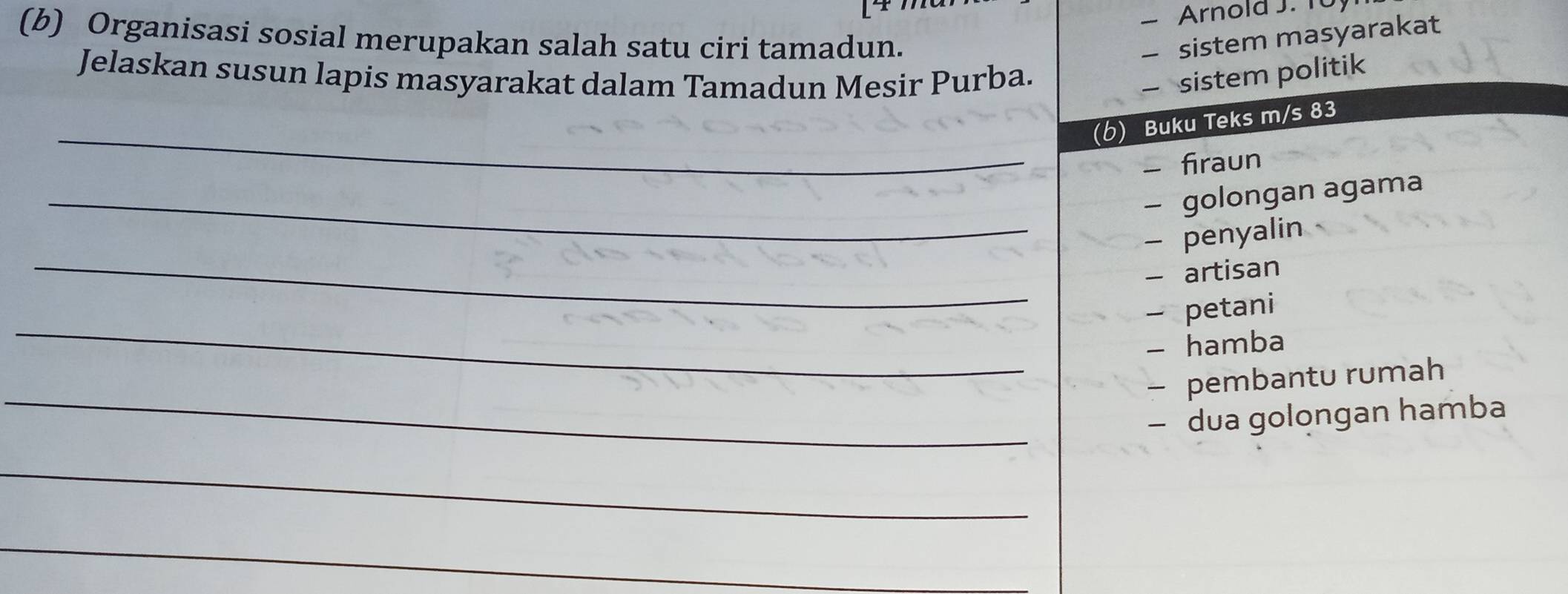 Arnold J. T0 
(b) Organisasi sosial merupakan salah satu ciri tamadun. - sistem masyarakat 
Jelaskan susun lapis masyarakat dalam Tamadun Mesir Purba. 
— sistem politik 
_ 
(b) Buku Teks m/s 83 
- firaun 
_- golongan agama 
_ 
- penyalin 
- artisan 
_ 
- petani 
- hamba 
_ 
- pembantu rumah 
- dua golongan hamba 
_ 
_