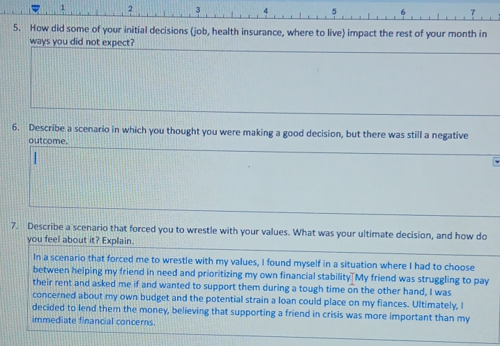 1 2 3 4 5 6 7
5. How did some of your initial decisions job, health insurance, where to live impact the rest of your month in 
ways you did not expect? 
6. Describe a scenario in which you thought you were making a good decision, but there was still a negative 
outcome. 
7. Describe a scenario that forced you to wrestle with your values. What was your ultimate decision, and how do 
you feel about it? Explain. 
In a scenario that forced me to wrestle with my values, I found myself in a situation where I had to choose 
between helping my friend in need and prioritizing my own financial stability. My friend was struggling to pay 
their rent and asked me if and wanted to support them during a tough time on the other hand, I was 
concerned about my own budget and the potential strain a loan could place on my fiances. Ultimately, I 
decided to lend them the money, believing that supporting a friend in crisis was more important than my 
immediate financial concerns.