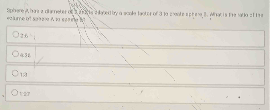 Sphere A has a diameter of 2 and is dilated by a scale factor of 3 to create sphere B. What is the ratio of the
volume of sphere A to sphere A
2:6
4:36
1:3
1:27