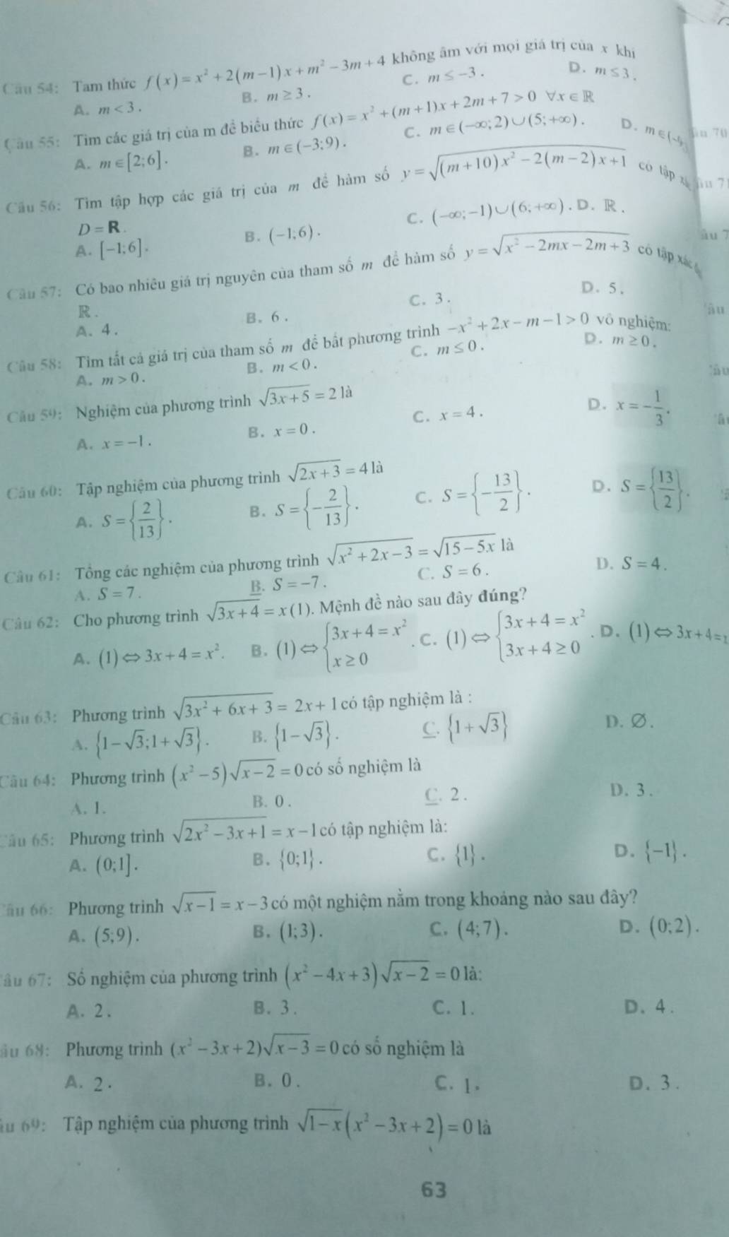 Tam thức f(x)=x^2+2(m-1)x+m^2-3m+4 không âm với mọi giá trị của x khí
C. m≤ -3.
D. m≤ 3.
B. m≥ 3. forall x∈ R
A. m<3.
Câu 55: Tìm các giá trị của m đề biểu thức f(x)=x^2+(m+1)x+2m+7>0 C. m∈ (-∈fty ,2)∪ (5;+∈fty ). D. m jin 70
A. m∈ [2;6]. B. m∈ (-3;9).
E(-1,
Cầu 56: Tìm tập hợp các giá trị của m đề hàm số y=sqrt((m+10)x^2-2(m-2)x+1) có tập x  71
D=R.
C . (-∈fty ;-1)∪ (6;+∈fty ).D.R a
A. [-1;6].
B. (-1,6). âu 7
Câu 57: Có bao nhiêu giá trị nguyên của tham số m để hàm số y=sqrt(x^2-2mx-2m+3) có tập xác
D. 5.
C.  3 .
R . àu
B. 6.
A、4.
Câu 58: Tìm tất cả giá trị của tham số m đề bất phương trình -x^2+2x-m-1>0 vô nghiệm:
C. m≤ 0.
D. m≥ 0.
B. m<0. làu
A. m>0.
Cầu 59: Nghiệm của phương trình sqrt(3x+5)=21a
C. x=4. D. x=- 1/3 .
B. x=0. 'à
A. x=-1.
Câu 60: Tập nghiệm của phương trình sqrt(2x+3)=4li
A. S=  2/13  . B. S= - 2/13  . C. S= - 13/2  . D. S=  13/2  .

Cầu 61: Tổng các nghiệm của phương trình sqrt(x^2+2x-3)=sqrt(15-5x)la
A. S=7.
B. S=-7. C. S=6.
D. S=4.
Câu 62: Cho phương trình sqrt(3x+4)=x(1) 0. Mệnh đề nào sau đây đúng?
A. (1)Leftrightarrow 3x+4=x^2. B. (1)Rightarrow beginarrayl 3x+4=x^2 x≥ 0endarray.. C. (1)Rightarrow beginarrayl 3x+4=x^2 3x+4≥ 0endarray.. D. (1) Leftrightarrow 3x+4=1
Câu 63: Phương trình sqrt(3x^2+6x+3)=2x+1ci tó tập nghiệm là :
A.  1-sqrt(3);1+sqrt(3) . B.  1-sqrt(3) . C.  1+sqrt(3)
D.∅.
Câu 64: Phương trình (x^2-5)sqrt(x-2)=0co số nghiệm là
A. 1. B. 0 . C. 2 .
D. 3 .
Cầu 65: Phương trình sqrt(2x^2-3x+1)=x-1 có tập nghiệm là:
A. (0;1].
C.
D.
B.  0;1 .  1 .  -1 .
âu 66: Phương trình sqrt(x-1)=x-3 có một nghiệm nằm trong khoảng nào sau đây?
A. (5;9). (1;3). C. (4;7). D. (0;2).
B.
ầu 67:   Số nghiệm của phương trình (x^2-4x+3)sqrt(x-2)=0 là:
A. 2 . B. 3 . C. 1. D、4.
ău 68: Phương trình (x^2-3x+2)sqrt(x-3)=0 có số nghiệm là
A. 2 . B. 0. C. 1. D. 3.
âu 69: Tập nghiệm của phương trình sqrt(1-x)(x^2-3x+2)=0 là
63