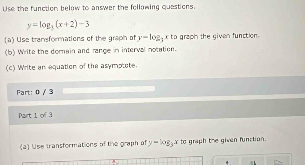 Use the function below to answer the following questions.
y=log _3(x+2)-3
(a) Use transformations of the graph of y=log _3x to graph the given function.
(b) Write the domain and range in interval notation.
(c) Write an equation of the asymptote.
Part: 0 / 3
Part 1 of 3
(a) Use transformations of the graph of y=log _3x to graph the given function.