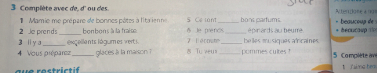 Complète avec de, d' ou des. Attenzione a nor 
Mamie me prépare de bonnes pâtes à l'italienne 5 Ce sont _bons parfums. beaucoup des 
2 Je prends_ bonbons à la fraise. 6 Je prends_ épinards au beurre. beaucoup rife 
3 l y a_ excellents légumes verts. 7 Il écoute _belles musiques africaines. 
4 Vous préparez_ glaces a la maison ? 8 Tu veux _pommes cuites ? 5 Complète av 
au e restric ti 1 Jaime bea