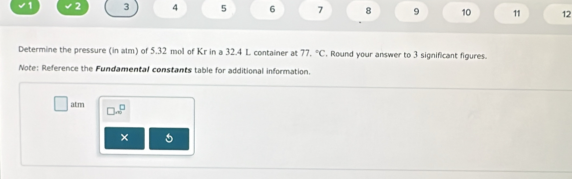 1 2 3 4 5 6 7 8 9 10 11 12 
Determine the pressure (in atm) of 5.32 mol of Kr in a 32.4 L container at 77.^circ C. Round your answer to 3 significant figures. 
Note: Reference the Fundamental constants table for additional information.
□ atn □ * 10^□
× 5