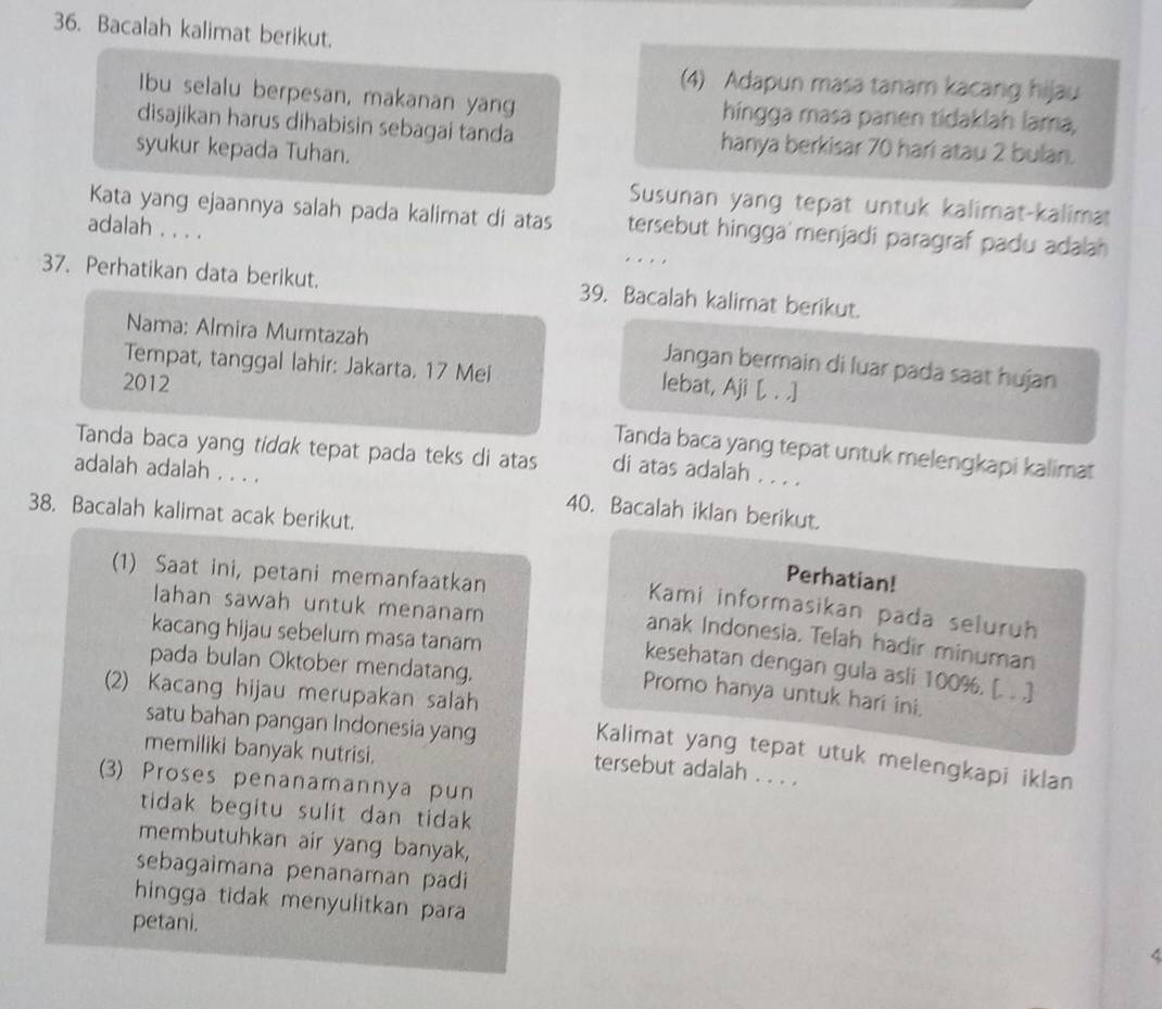 Bacalah kalimat berikut.
(4) Adapun masa tanam kacang hijau
Ibu selalu berpesan, makanan yang hingga masa panen tidaklah lama,
disajikan harus dihabisin sebagai tanda hanya berkisar 70 hari atau 2 bulan.
syukur kepada Tuhan.
Susunan yang tepat untuk kalimat-kalimat
Kata yang ejaannya salah pada kalimat di atas tersebut hingga menjadi paragraf padu adalah 
adalah . . . . …   
37. Perhatikan data berikut. 39. Bacalah kalimat berikut.
Nama: Almira Mumtazah Jangan bermain di luar pada saat hujan
Tempat, tanggal lahir: Jakarta. 17 Mei
2012
lebat, Aji [, . .]
Tanda baca yang tepat untuk melengkapi kalimat
Tanda baca yang tidak tepat pada teks di atas di atas adalah . . . .
adalah adalah . . . . 40. Bacalah iklan berikut.
38. Bacalah kalimat acak berikut.
(1) Saat ini, petani memanfaatkan
Perhatian!
lahan sawah untuk menanam
Kami informasikan pada seluruh
kacang hijau sebelum masa tanam
anak Indonesia. Telah hadir minuman
pada bulan Oktober mendatang.
kesehatan dengan gula asli 100%. [. . .]
(2) Kacang hijau merupakan salah
Promo hanya untuk hari ini.
satu bahan pangan Indonesia yang
memiliki banyak nutrisi.
Kalimat yang tepat utuk melengkapi iklan
tersebut adalah . . . .
(3) Proses penanamannya pun
tidak begitu sulit dan tidak.
membutuhkan air yang banyak,
sebagaimana penanaman padi 
hingga tidak menyulitkan para 
petani.