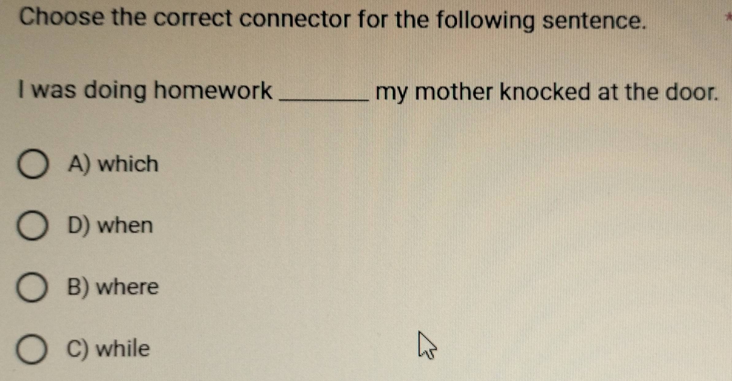 Choose the correct connector for the following sentence.
I was doing homework_ my mother knocked at the door.
A) which
D) when
B) where
C) while