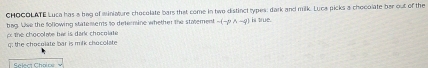 CHOCOLATE Luca has a beg of miniature chocolate bars that come in two distinct types: dark and milk. Luca picks a chooolate ber out of the 
bag. Use the following statements to deternine whether the statement -(-pwedge -q)
p the chocolme bar is dark chocolate is true. 
q; the chocolate bar is milk chocolate