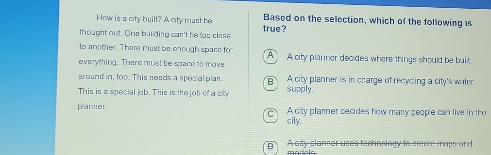 How is a city built? A city must be
Based on the selection, which of the following is
true?
thought out. One building can't be too close
to another. There must be enough space for A A city planner decides where things should be built.
everything. There must be space to move
around in, too. This needs a special plan. B A city planner is in charge of recycling a city's water
This is a special job. This is the job of a city supply.
planner. c A city planner decides how many people can live in the
city.
D) A city planner uses technology to create maps and
madale