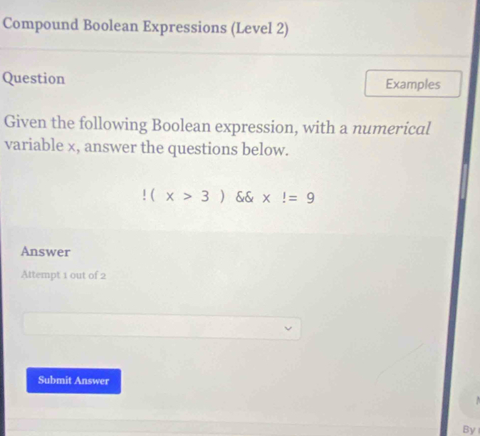 Compound Boolean Expressions (Level 2) 
Question Examples 
Given the following Boolean expression, with a numerical 
variable x, answer the questions below.!(x>3) && x!=9
Answer 
Attempt 1 out of 2 
Submit Answer 
By