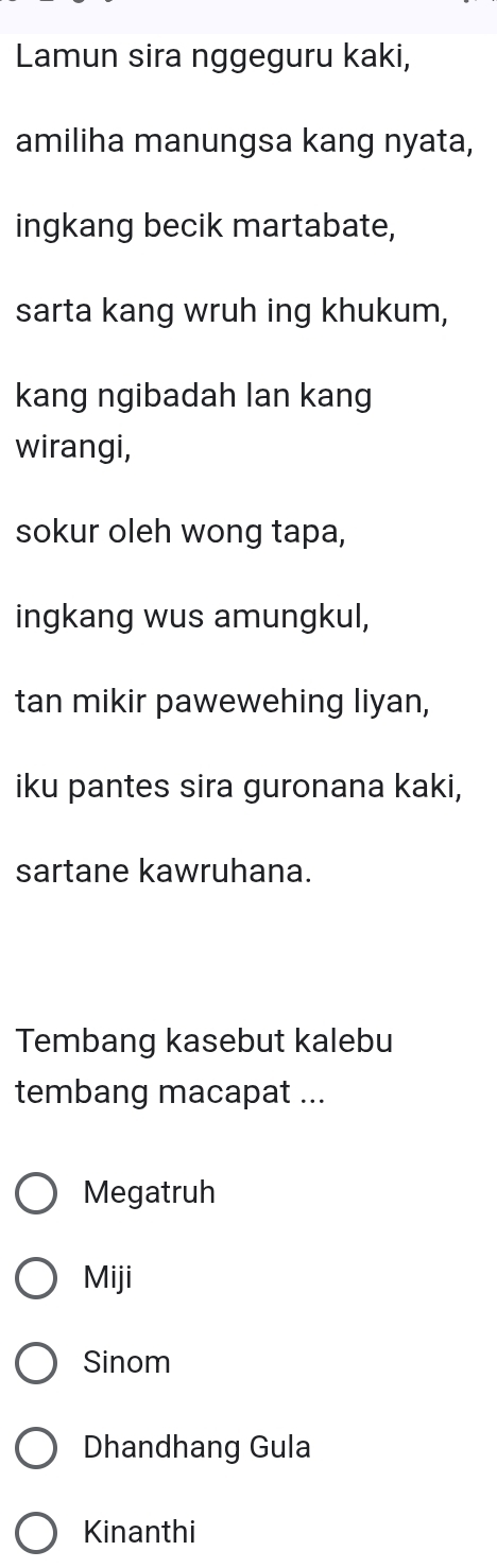 Lamun sira nggeguru kaki,
amiliha manungsa kang nyata,
ingkang becik martabate,
sarta kang wruh ing khukum,
kang ngibadah lan kang
wirangi,
sokur oleh wong tapa,
ingkang wus amungkul,
tan mikir pawewehing liyan,
iku pantes sira guronana kaki,
sartane kawruhana.
Tembang kasebut kalebu
tembang macapat ...
Megatruh
Miji
Sinom
Dhandhang Gula
Kinanthi