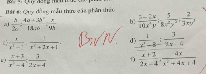 Bải 5: Quy đồng mẫu thức các 
Bài 6: Quy đồng mẫu thức các phân thức 
a)  b/2a ;  (4a+3b^2)/18ab ;  x/9b  b)  (3+2x)/10x^4y ;  5/8x^2y^2 ;  2/3xy^5 
c)  x/x^2-1 ;  1/x^2+2x+1 .  1/x^3-8 ;  3/2x-4 
d) 
e)  (x+3)/x^2-4 ;  3/2x+4   (x+2)/2x-4 ;  4x/x^2+4x+4 
f)