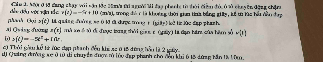 Một ô tô đang chạy với vận tốc 10m/s thì người lái đạp phanh; từ thời điểm đó, ô tô chuyển động chậm 
dần đều với vận tốc v(t)=-5t+10 (m/s), trong đó t là khoảng thời gian tính bằng giây, kể từ lúc bắt đầu đạp 
phanh. Gọi s(t) là quảng đường xe ô tô đi được trong t (giây) kể từ lúc đạp phanh. 
a) Quảng đường s(t) mà xe ô tô đi được trong thời gian t (giây) là đạo hàm của hàm số v(t)
b) s(t)=-5t^2+10t. 
c) Thời gian kể từ lúc đạp phanh đến khi xe ô tô dừng hằn là 2 giây. 
d) Quảng đường xe ô tô di chuyển được từ lúc đạp phanh cho đến khi ô tô dừng hằn là 10m.