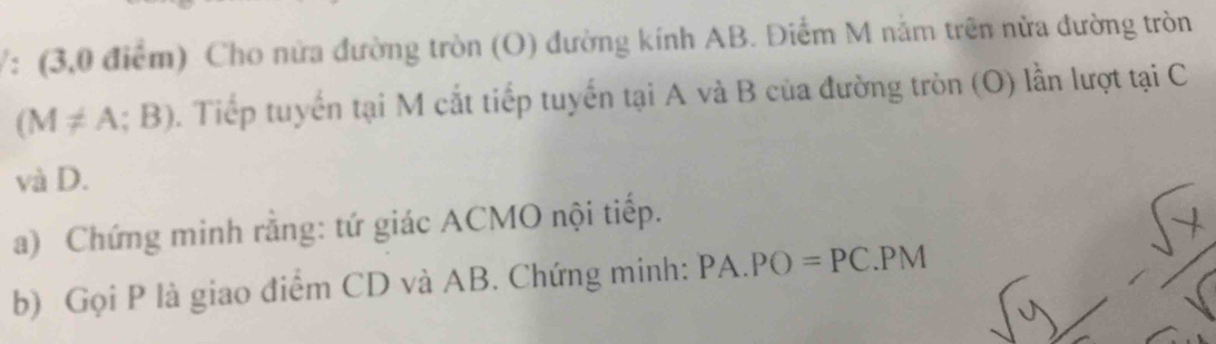 V: (3,0 điểm) Cho nửa đường tròn (O) đường kính AB. Điểm M nằm trên nửa đường tròn
(M!= A;B). Tiếp tuyển tại M cắt tiếp tuyến tại A và B của đường tròn (O) lần lượt tại C
và D. 
a) Chứng minh rằng: tứ giác ACMO nội tiếp. 
b) Gọi P là giao điểm CD và AB. Chứng minh: PA.PO=PC. PM