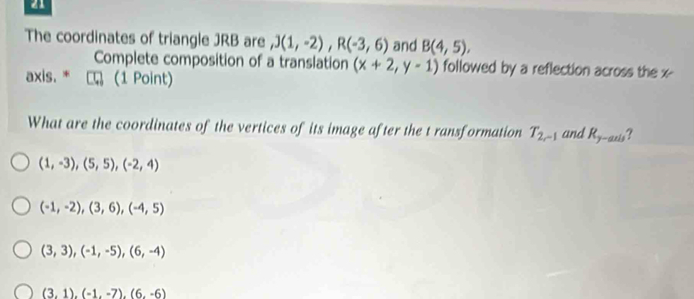 The coordinates of triangle JRB are ,J(1,-2), R(-3,6) and B(4,5), 
Complete composition of a translation (x+2,y-1) followed by a reflection across the x
axis. * η (1 Point)
What are the coordinates of the vertices of its image after the t ransformation T_2r-1 and R_y-axis ?
(1,-3), (5,5), (-2,4)
(-1,-2), (3,6), (-4,5)
(3,3), (-1,-5), (6,-4)
(3,1),(-1,-7),(6,-6)