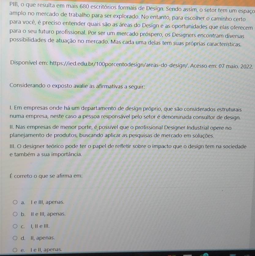 PIB, o que resulta em mais 680 escritórios formais de Design. Sendo assim, o setor tem um espaço
amplo no mercado de trabalho para ser explorado. No entanto, para escolher o caminho certo
para você, é preciso entender quais são as áreas do Design e as oportunidades que elas oferecem
para o seu futuro profissional. Por ser um mercado próspero, os Designers encontram diversas
possibilidades de atuação no mercado. Mas cada uma delas tem suas próprias características.
Disponível em: https://ied.edu.br/100porcentodesign/areas-do-design/. Acesso em: 07 maio. 2022.
Considerando o exposto avalie as afirmativas a seguir:
I. Em empresas onde há um departamento de design próprio, que são considerados estruturais
numa empresa, neste caso a pessoa responsável pelo setor é denominada consultor de design.
II. Nas empresas de menor porte, é possível que o profissional Designer Industrial opere no
planejamento de produtos, buscando aplicar as pesquisas de mercado em soluções.
III. O designer teórico pode ter o papel de refletir sobre o impacto que o design tem na sociedade
e também a sua importância.
É correto o que se afirma em:
a. I e III, apenas.
b. II e III, apenas.
c. I, Ie III.
d. II, apenas.
e. I e II, apenas.