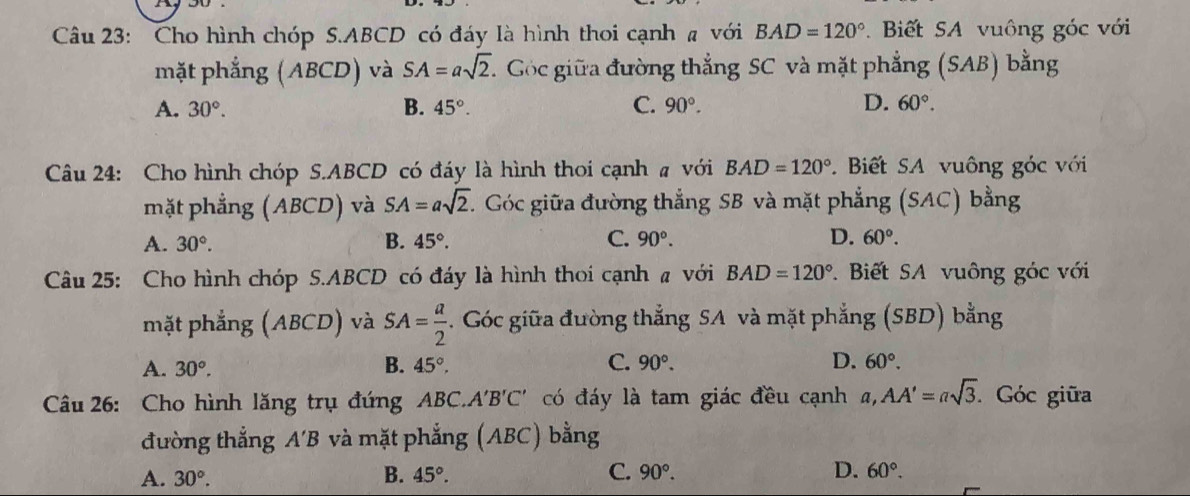 Cho hình chóp S. ABCD có đáy là hình thoi cạnh a với BAD=120°. Biết SA vuông góc với
mặt phẳng (ABCD) và SA=asqrt(2). T Góc giữa đường thẳng SC và mặt phẳng (SAB) bằng
A. 30°. B. 45°. C. 90°. D. 60°. 
Câu 24: Cho hình chóp S. ABCD có đáy là hình thoi cạnh # với BAD=120° Biết SA vuông góc với
mặt phẳng (ABCD) và SA=asqrt(2) C. Góc giữa đường thẳng SB và mặt phẳng (SAC) bằng
A. 30°. B. 45°. C. 90°. D. 60°. 
Câu 25: Cho hình chóp S. ABCD có đáy là hình thoi cạnh # với BAD=120° * Biết SA vuông góc với
mặt phẳng (ABCD) và SA= a/2 . Góc giữa đường thẳng SA và mặt phẳng (SBD) bằng
A. 30°. B. 45°. C. 90°. D. 60°. 
Câu 26: Cho hình lăng trụ đứng ABC.. A'B'C' có đáy là tam giác đều cạnh a, AA'=asqrt(3) Góc giữa
đường thắng A'B và mặt phẳng (ABC) bằng
A. 30°. B. 45°. C. 90°. D. 60°.