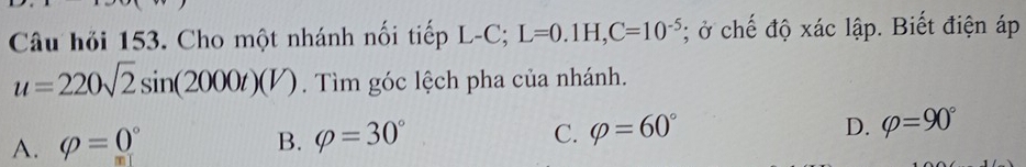 Câu hỏi 153. Cho một nhánh nối tiếp L-C; L=0.1H, C=10^(-5); ở chế độ xác lập. Biết điện áp
u=220sqrt(2)sin (2000t)(V). Tìm góc lệch pha của nhánh.
A. phi =0° B. varphi =30° C. varphi =60° D. varphi =90°