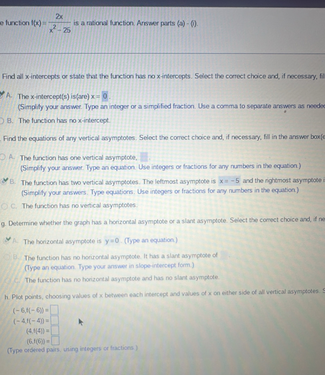 function f(x)= 2x/x^2-25  is a rational function. Answer parts (a) - (i).
Find all x-intercepts or state that the function has no x-intercepts. Select the correct choice and, if necessary, fil
A. The x-intercept(s) is(are) x=0. 
(Simplify your answer. Type an integer or a simplified fraction. Use a comma to separate answers as neede
B. The function has no x-intercept.
Find the equations of any vertical asymptotes. Select the correct choice and, if necessary, fill in the answer box(e
A. The function has one vertical asymptote,
(Simplify your answer. Type an equation. Use integers or fractions for any numbers in the equation.)
B. The function has two vertical asymptotes. The leftmost asymptote is x=-5 and the rightmost asymptote i
(Simplify your answers. Type equations. Use integers or fractions for any numbers in the equation.)
C. The function has no vertical asymptotes.
g. Determine whether the graph has a horizontal asymptote or a slant asymptote. Select the correct choice and, if ne
The horizontal asymptote is y=0. (Type an equation.)
The function has no horizontal asymptote. It has a slant asymptote of
(Type an equation. Type your answer in slope-intercept form.)
The function has no horizontal asymptote and has no slant asymptote.
h. Plot points, choosing values of x between each intercept and values of x on either side of all vertical asymptotes. S
(-6,f(-6))=□
(-4,f(-4))=□
(4,f(4))=□
(6,f(6))=□
(Type ordered pairs, using integers or fractions.)