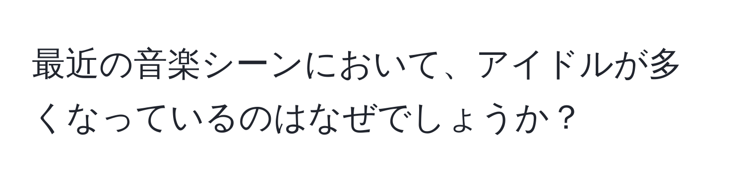 最近の音楽シーンにおいて、アイドルが多くなっているのはなぜでしょうか？