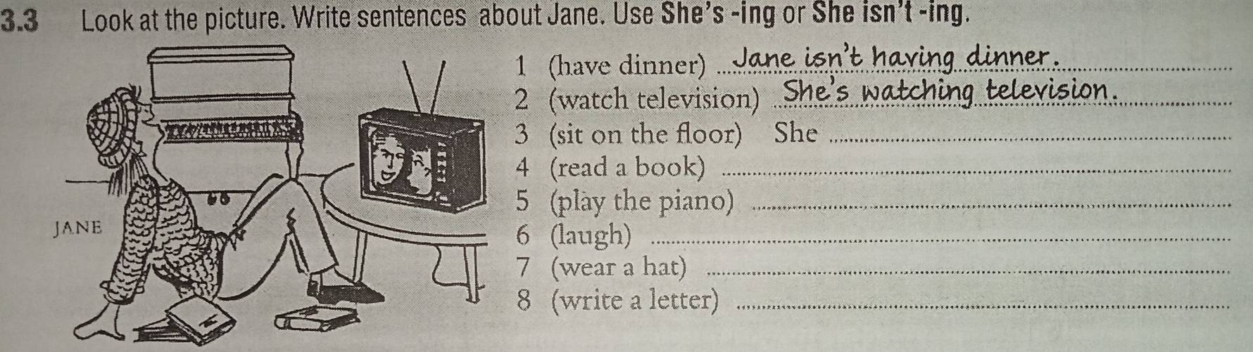 3.3 Look at the picture. Write sentences about Jane. Use She's -ing or She isn't -ing. 
1 (have dinner)_ 
2 (watch television) ..: 
3 (sit on the floor) She_ 
4 (read a book)_ 
5 (play the piano)_ 
6 (laugh)_ 
7 (wear a hat)_ 
8 (write a letter)_