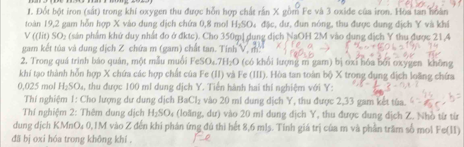 Đốt bột iron (sắt) trong khí oxygen thu được hỗn hợp chất rấn X gồm Fe và 3 oxide của iron. Hoa tan hoàn 
toàn 19, 2 gam hỗn hợp X vào dung dịch chứa 0, 8 mol H_2SO 4 đặc, dư, đun nóng, thu được dung dịch Y và khí 
V( (lit) SO_2 (sản phẩm khử duy nhất đo ở đktc). Cho 350m, dụng dịch NaOH 2M vào dung dịch Y thu được 21, 4
gam kết tủa và dung dịch Z chứa m (gam) chất tan. Tính x=1 n. 
2. Trong quá trình bảo quản, một mẫu muối FeSO_4.7H_2O (có khối lượng m gam) bị oxi hóa bởi oxygen không 
khí tạo thành hỗn hợp X chứa các hợp chất của Fe (II) và Fe (III). Hòa tan toàn bộ X trong dụng địch loãng chứa
0,025 mol H_2SO_4 , thu được 100 ml dung dịch Y. Tiến hành hai thí nghiệm với Y : 
Thí nghiệm 1: Cho lượng dư dung dịch BaCl_2 vào 20 mi dung dịch Y, thu được 2,33 gam kết túa. 
Thí nghiệm 2: Thêm dung dịch H_2SO_4 (loãng, dư) vào 20 mi dung dịch Y, thu được dung dịch Z. Nhỏ từ từ 
dung dịch KMnO₄ 0,1M vào Z đến khi phản ứng đú thì hết 8,6 mls. Tính giá trị của m và phần trăm số mol Fe(II) 
đã bị oxi hóa trong không khí .