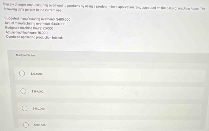 Blakely charges manufacturing overhead to products by using a predetermined application rate, computed on the basis of machine hours. The
following data pertain to the current year :
Budgeted manufacturing overhead: $480,000
Actual manufacturing overhead: $440,000
Budgeted machine hours : 20,000
Actual machine hours : 16,000
Overhead applied to production totaled:
Multiple Choice
$352,000.
$384,000.
$550,000.
$600,000.