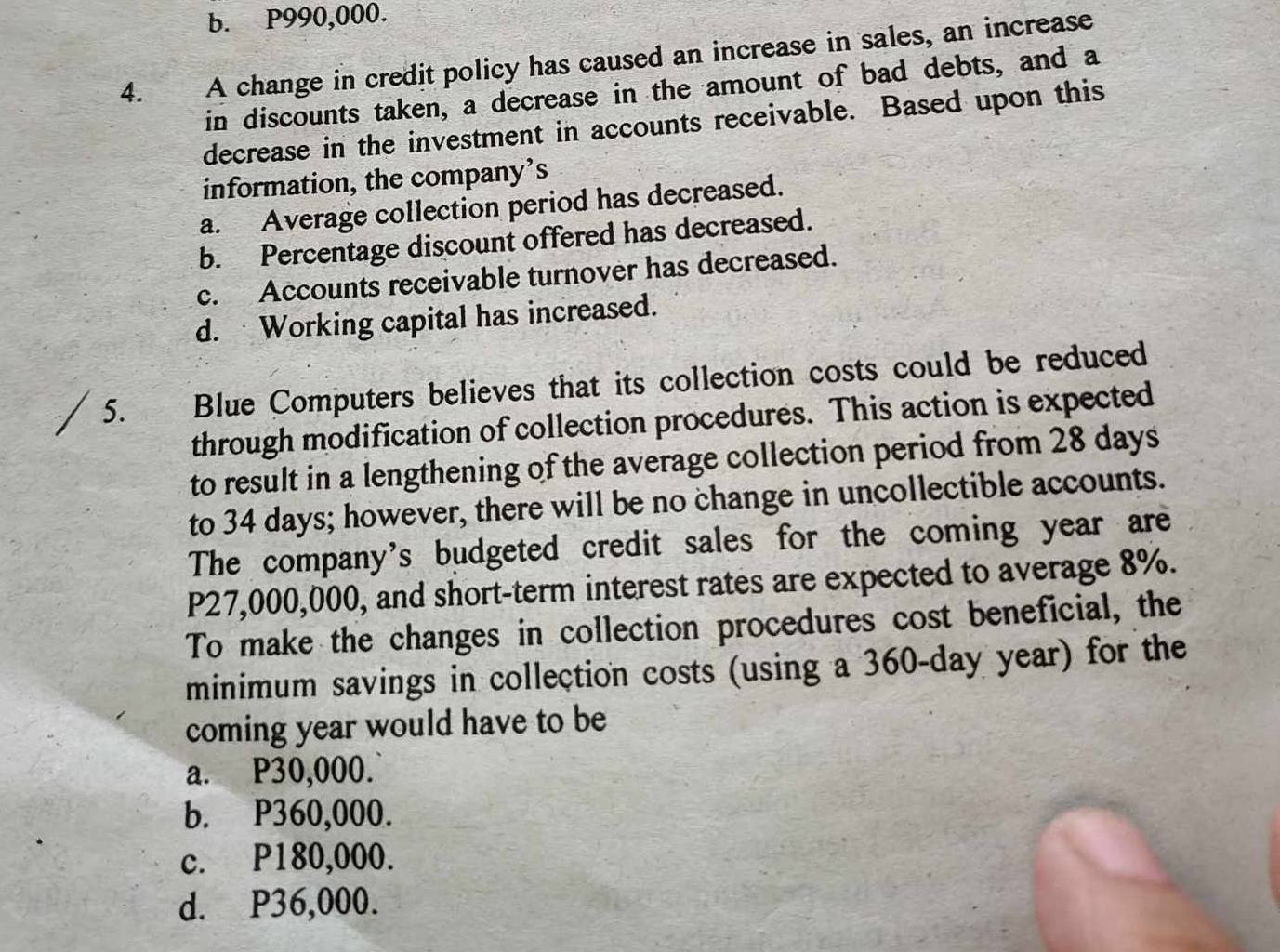 b. P990,000.
4. A change in credit policy has caused an increase in sales, an increase
in discounts taken, a decrease in the amount of bad debts, and a
decrease in the investment in accounts receivable. Based upon this
information, the company’s
a. Average collection period has decreased.
b. Percentage discount offered has decreased.
c. Accounts receivable turnover has decreased.
d. Working capital has increased.
5. Blue Computers believes that its collection costs could be reduced
through modification of collection procedures. This action is expected
to result in a lengthening of the average collection period from 28 days
to 34 days; however, there will be no change in uncollectible accounts.
The company's budgeted credit sales for the coming year are
P27,000,000, and short-term interest rates are expected to average 8%.
To make the changes in collection procedures cost beneficial, the
minimum savings in collection costs (using a 360-day year) for the
coming year would have to be
a. P30,000.
b. P360,000.
c. P180,000.
d. P36,000.