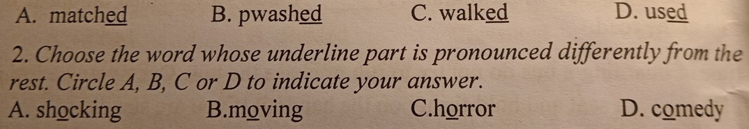 A. matched B. pwashed C. walked D. used
2. Choose the word whose underline part is pronounced differently from the
rest. Circle A, B, C or D to indicate your answer.
A. shocking B.moving C.horror D. comedy