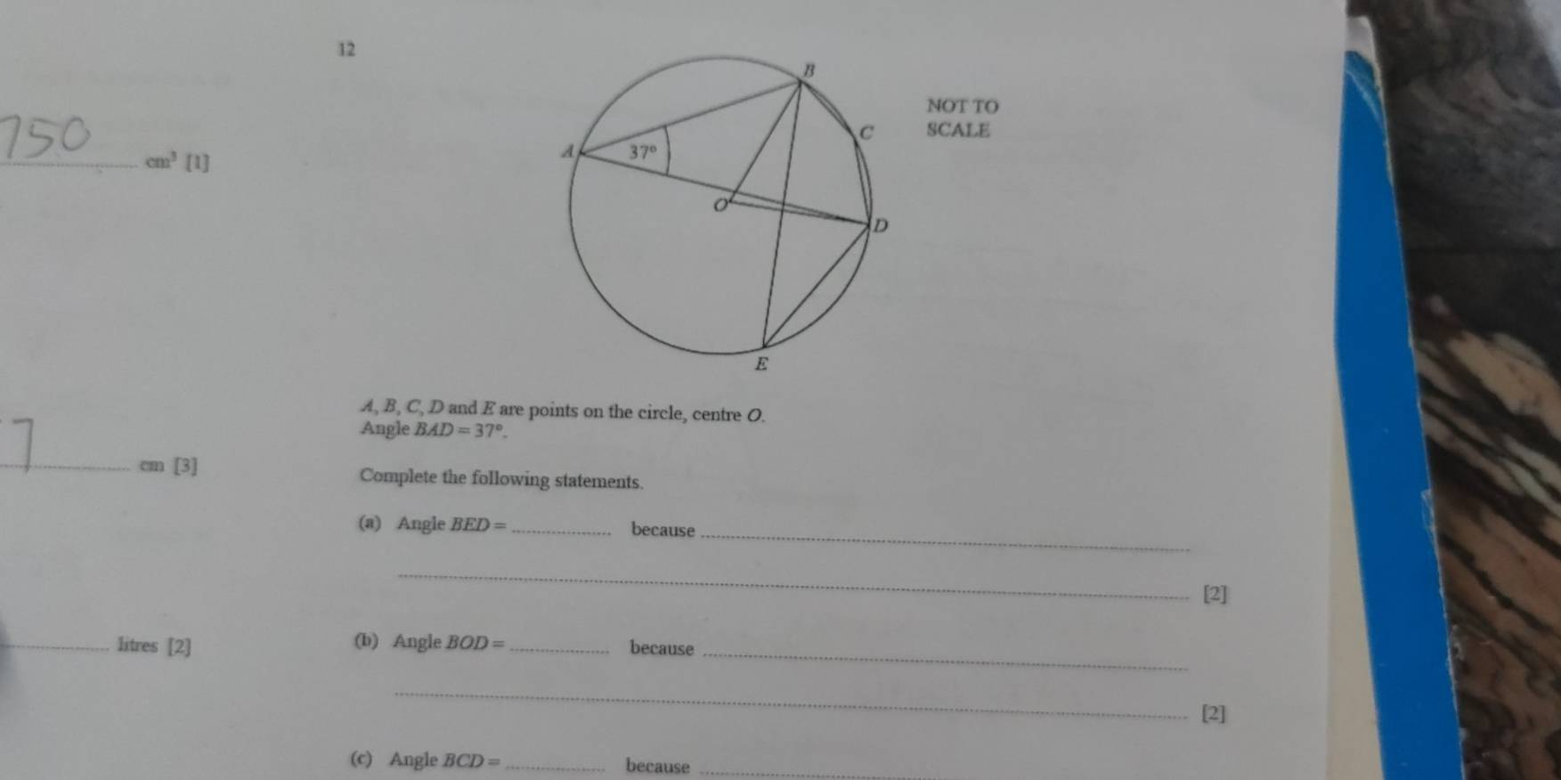 NOT TO
SCALE
_ cm^3 [1]
A, B, C, D and E are points on the circle, centre O.
Angle BAD=37°.
_
cm 13. Complete the following statements.
(a) Angle BED= _because_
_
[2]
(b) Angle BOD=
_litres [2] _because_
_
[2]
(c) Angle BCD= _because_