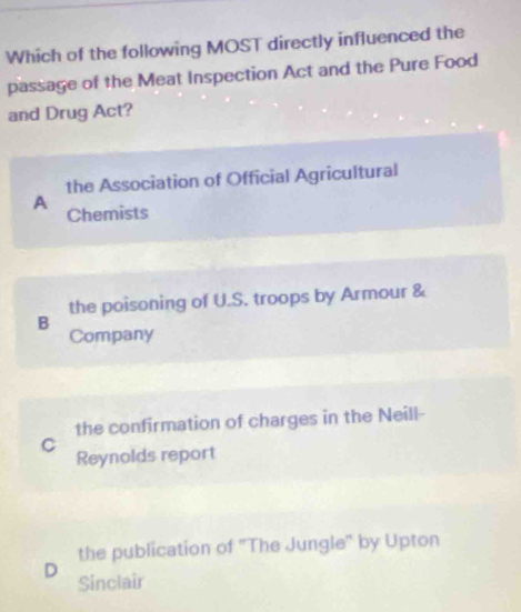 Which of the following MOST directly influenced the
passage of the Meat Inspection Act and the Pure Food
and Drug Act?
the Association of Official Agricultural
A Chemists
the poisoning of U.S. troops by Armour &
B
Company
the confirmation of charges in the Neill-
C
Reynolds report
the publication of 'The Jungle' by Upton
D
Sinclair