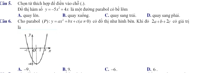 Chọn từ thích hợp đề điền vào chỗ (.).
Đồ thị hàm số y=-5x^2+4x là một đường parabol có bề lõm
A. quay lên. B. quay xuống. C. quay sang trái. D. quay sang phải.
Câu 6. Cho parabol (P):y=ax^2+bx+c(a!= 0) có đồ thị như hình bên. Khi đó 2a+b+2c có giá trị
là
A. -9 B. 9. C. -6. D. 6.