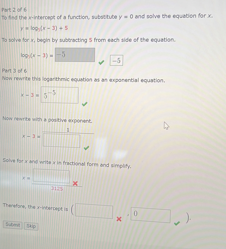 To find the x-intercept of a function, substitute y=0 and solve the equation for x.
y=log _5(x-3)+5
To solve for x, begin by subtracting 5 from each side of the equation.
log _5(x-3)=-5
-5
Part 3 of 6 
Now rewrite this logarithmic equation as an exponential equation.
x-3=5^(-5)
Now rewrite with a positive exponent.
x-3= 1/□  
x-3=
Solve for x and write x in fractional form and simplify.
x= □ /3125 
Therefore, the x-intercept is (□ 0 □ ). 
Submit Skip