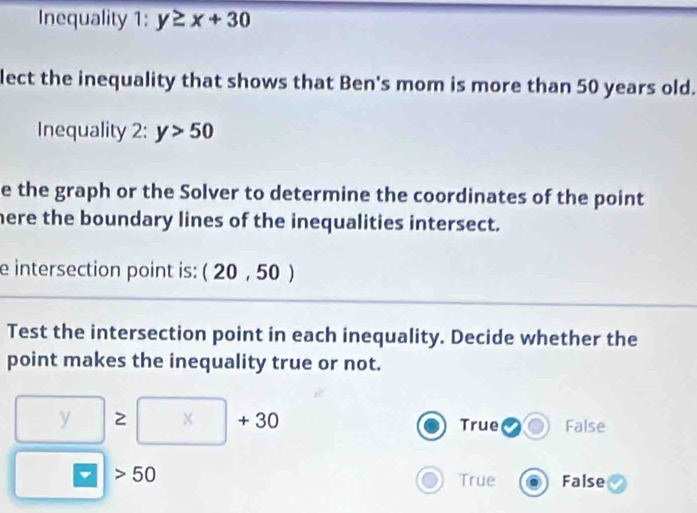 Inequality 1: y≥ x+30
lect the inequality that shows that Ben's mom is more than 50 years old.
Inequality 2: y>50
e the graph or the Solver to determine the coordinates of the point
here the boundary lines of the inequalities intersect.
e intersection point is: (20,50)
Test the intersection point in each inequality. Decide whether the
point makes the inequality true or not.
□ ≥ □ +30
True 1cm° False
□ =□ |>50
True False