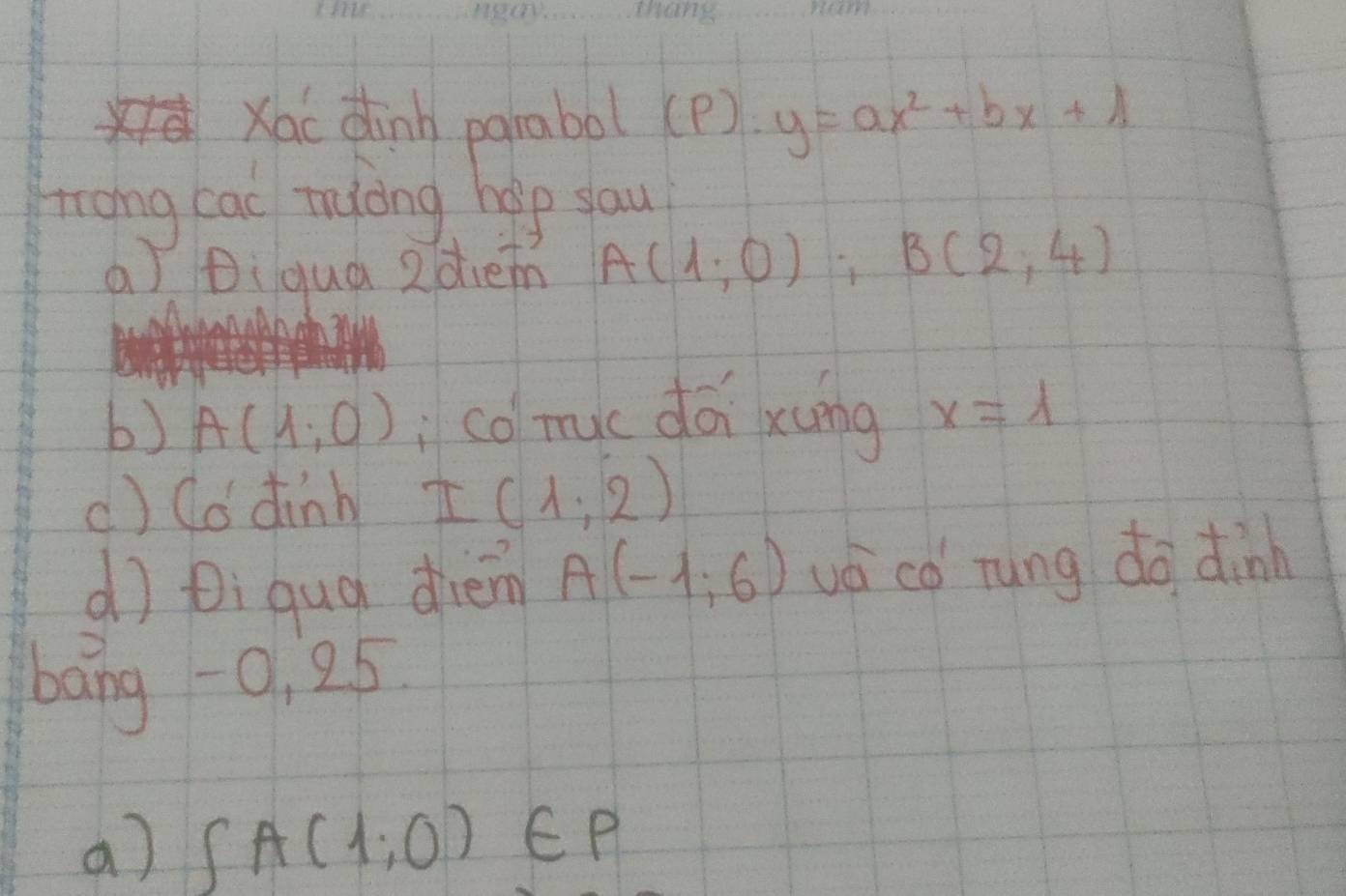 Xac dinh parabol (p) y=ax^2+bx+1
trong cac tyong help sau 
a Diqua 2dhen A(1,0), B(2,4)
b) A(1,0) co myc dái xung x=lambda
() Co dinb I(1,2)
dì Di qug diem A(-1,6) vá co rung do dinn 
bang -0, 25
a) ∈t A(1,0)∈ P