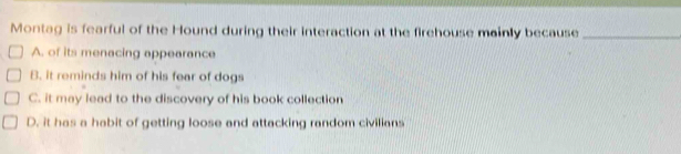 Montag is fearful of the Hound during their interaction at the firehouse mainly because_
A. of its menacing appearance
B. it reminds him of his fear of dogs
C. it may lead to the discovery of his book collection
D. it has a habit of getting loose and attacking random civilians