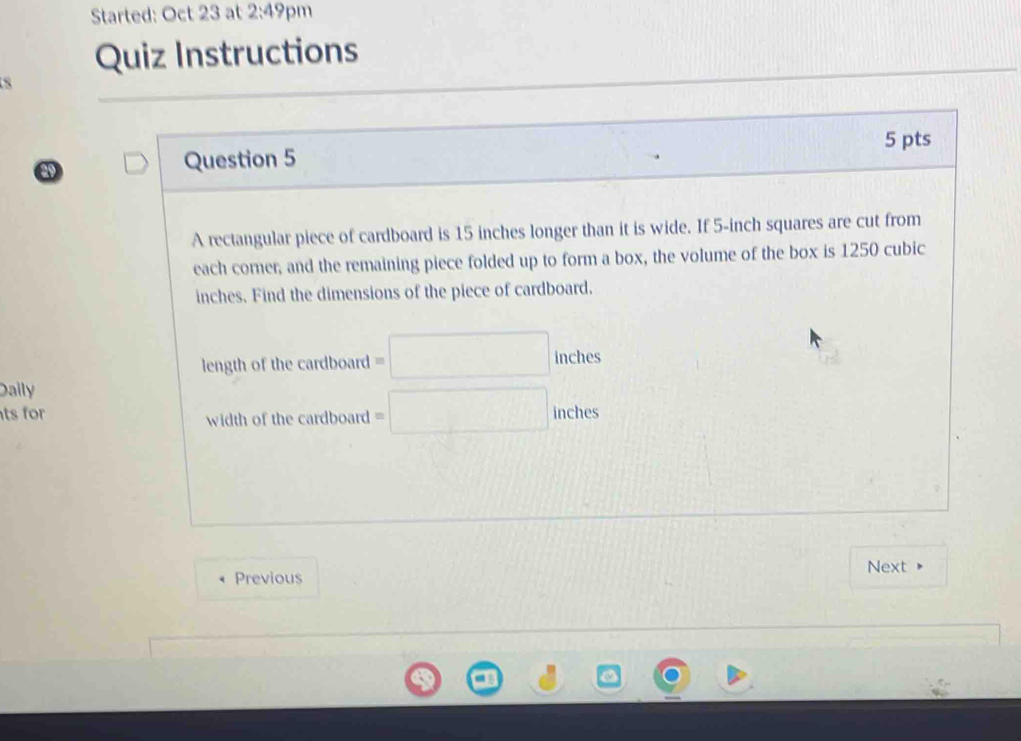 Started: Oct 23 at 2:49 pm 
Quiz Instructions 
5 pts 
Question 5 
A rectangular piece of cardboard is 15 inches longer than it is wide. If 5-inch squares are cut from 
each corner, and the remaining piece folded up to form a box, the volume of the box is 1250 cubic
inches. Find the dimensions of the piece of cardboard. 
length of the cardboard =□ 10° u
ches 
Daily 
ts for width of the cardboard =□ inches. 
Next 
Previous