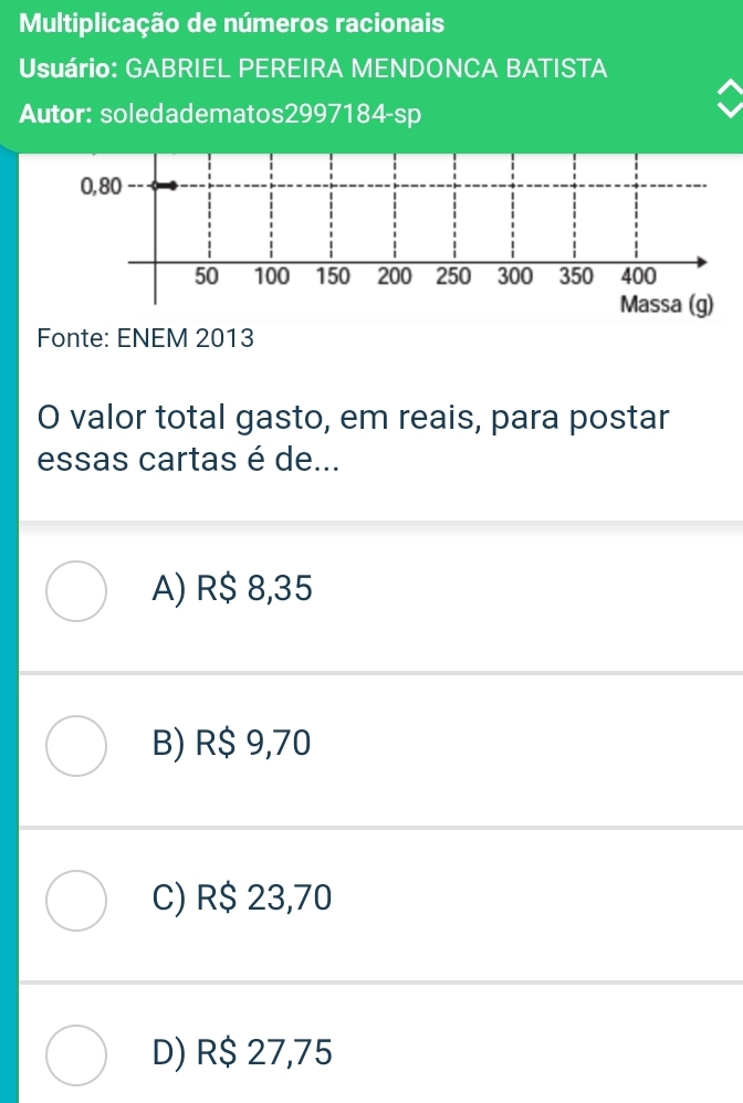 Multiplicação de números racionais
Usuário: GABRIEL PEREIRA MENDONCA BATISTA
Autor: soledadematos2997184-sp
0,80
50 100 150 200 250 300 350 400
Massa (g)
Fonte: ENEM 2013
O valor total gasto, em reais, para postar
essas cartas é de...
A) R$ 8,35
B) R$ 9,70
C) R$ 23,70
D) R$ 27,75