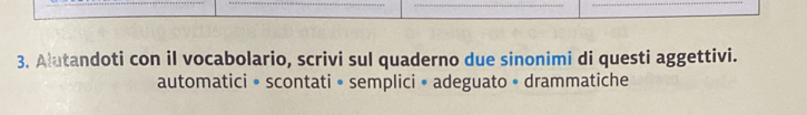 Alutandoti con il vocabolario, scrivi sul quaderno due sinonimi di questi aggettivi. 
automatici • scontati • semplici • adeguato • drammatiche