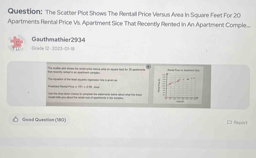 The Scatter Plot Shows The Rentall Price Versus Area In Square Feet For 20
Apartments Rental Price Vs. Apartment Sice That Recently Rented In An Apartment Comple... 
Gauthmathier2934 
Grade 12 · 2023-01-18 
4 
The scatter plot shows the rental price versus area (in square feet) for 20 apartments Pental Price vs: Apartment Size 
that recently rented in an apartment complex. 
The equation of the least squares regression line is given as 
Predicted Rantal Price=391+0.98· Are
Use the drop-down menus to complete the statements below about what this linear 
mudal talls you about the rantal cost of apariments in the complex. 
Good Question (180) Report