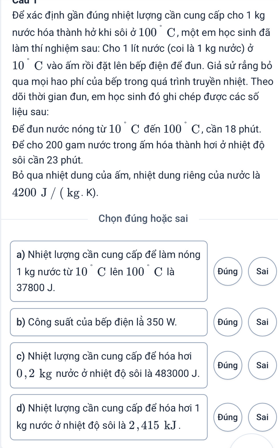 Cau
Để xác định gần đúng nhiệt lượng cần cung cấp cho 1 kg
hước hóa thành hở khi sôi ở 100 ~ C, một em học sinh đã
làm thí nghiệm sau: Cho 1 lít nước (coi là 1 kg nưởc) ở
10 ° C vào ấm rồi đặt lên bếp điện để đun. Giả sử rẳng bỏ
qua mọi hao phí của bếp trong quá trình truyền nhiệt. Theo
tõi thời gian đun, em học sinh đó ghi chép được các số
liệu sau:
Để đun nước nóng từ 10° C đến 100° C, cần 18 phút.
Để cho 200 gam nước trong ấm hóa thành hơi ở nhiệt độ
sôi cần 23 phút.
Bỏ qua nhiệt dung của ấm, nhiệt dung riêng của nưởc là
4200.1 J/ ( kg . K).
Chọn đúng hoặc sai
a) Nhiệt lượng cần cung cấp để làm nóng
1 kg nước từ 10 C lên 100 C là Đúng Sai
37800 J.
b) Công suất của bếp điện là 350 W. Đúng Sai
c) Nhiệt lượng cần cung cấp để hóa hơi
Đúng Sai
0, 2 kg nưởc ở nhiệt độ sôi là 483000 J.
d) Nhiệt lượng cần cung cấp để hóa hơi 1
Đúng Sai
kg nước ở nhiệt độ sôi là 2 , 415 kJ.