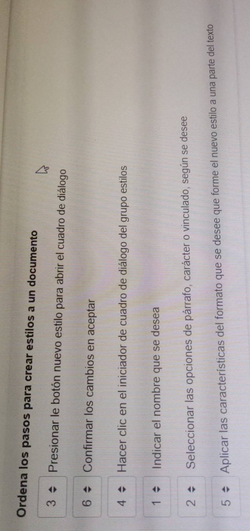Ordena los pasos para crear estilos a un documento 
Presionar le botón nuevo estilo para abrir el cuadro de diálogo 
Confirmar los cambios en aceptar 
Hacer clic en el iniciador de cuadro de diálogo del grupo estilos 
Indicar el nombre que se desea 
2 Seleccionar las opciones de párrafo, carácter o vinculado, según se desee 
Aplicar las características del formato que se desee que forme el nuevo estilo a una parte del texto