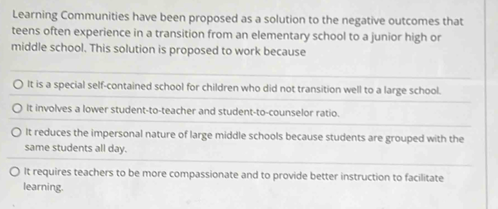 Learning Communities have been proposed as a solution to the negative outcomes that
teens often experience in a transition from an elementary school to a junior high or
middle school. This solution is proposed to work because
It is a special self-contained school for children who did not transition well to a large school.
It involves a lower student-to-teacher and student-to-counselor ratio.
It reduces the impersonal nature of large middle schools because students are grouped with the
same students all day.
It requires teachers to be more compassionate and to provide better instruction to facilitate
learning.