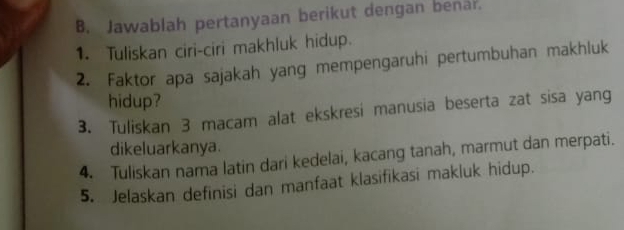 Jawablah pertanyaan berikut dengan benar. 
1. Tuliskan ciri-ciri makhluk hidup. 
2. Faktor apa sajakah yang mempengaruhi pertumbuhan makhluk 
hidup? 
3. Tuliskan 3 macam alat ekskresi manusia beserta zat sisa yang 
dikeluarkanya. 
4. Tuliskan nama latin dari kedelai, kacang tanah, marmut dan merpati. 
5. Jelaskan definisi dan manfaat klasifikasi makluk hidup.