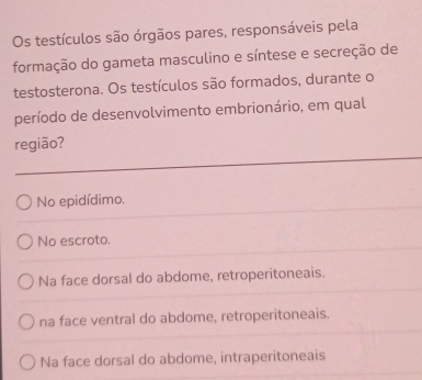 Os testículos são órgãos pares, responsáveis pela
formação do gameta masculino e síntese e secreção de
testosterona. Os testículos são formados, durante o
período de desenvolvimento embrionário, em qual
região?
No epidídimo.
No escroto.
Na face dorsal do abdome, retroperitoneais.
na face ventral do abdome, retroperitoneais.
Na face dorsal do abdome, intraperitoneais